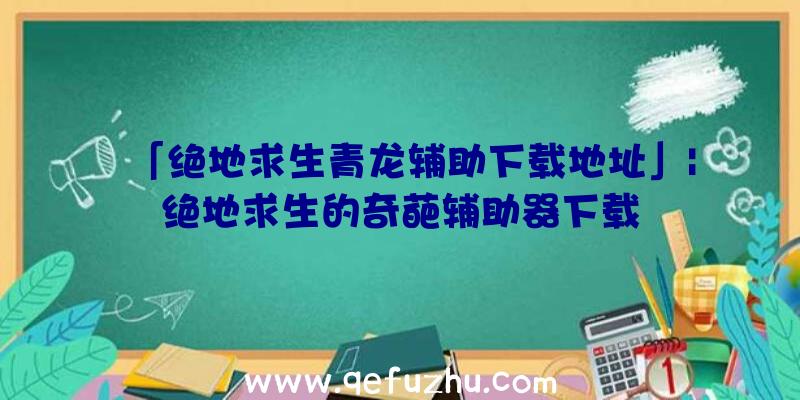 「绝地求生青龙辅助下载地址」|绝地求生的奇葩辅助器下载